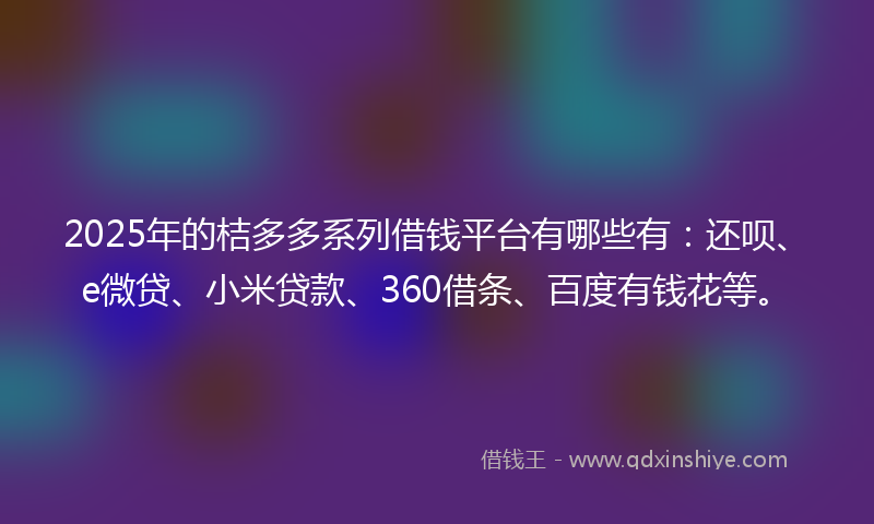 2025年的桔多多系列借钱平台有哪些有：还呗、e微贷、小米贷款、360借条、百度有钱花等。