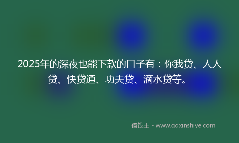 2025年的深夜也能下款的口子有：你我贷、人人贷、快贷通、功夫贷、滴水贷等。