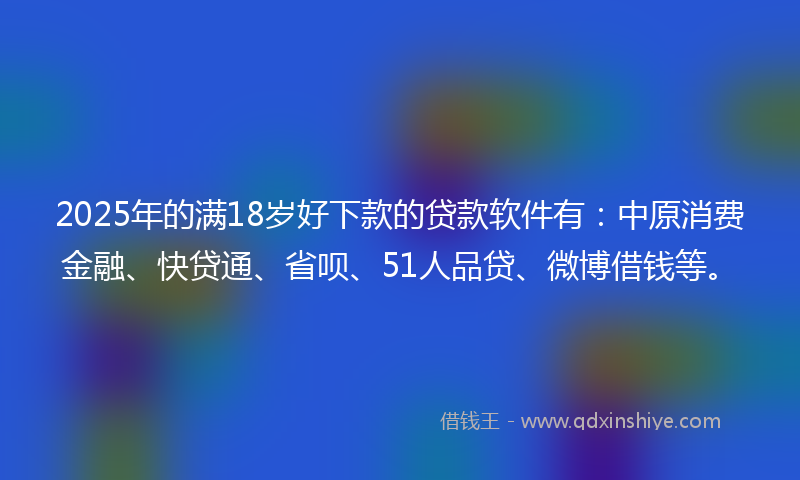 2025年的满18岁好下款的贷款软件有：中原消费金融、快贷通、省呗、51人品贷、微博借钱等。