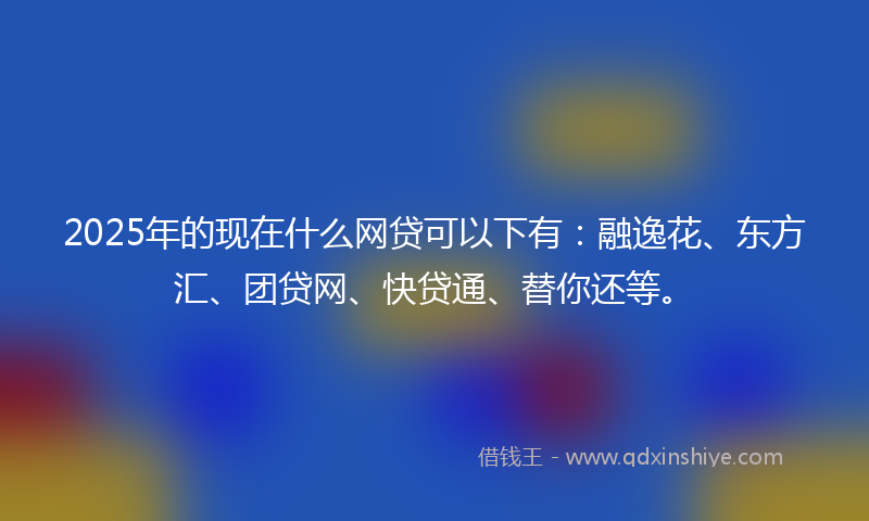 2025年的现在什么网贷可以下有：融逸花、东方汇、团贷网、快贷通、替你还等。