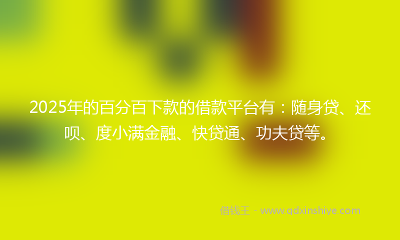 2025年的百分百下款的借款平台有：随身贷、还呗、度小满金融、快贷通、功夫贷等。