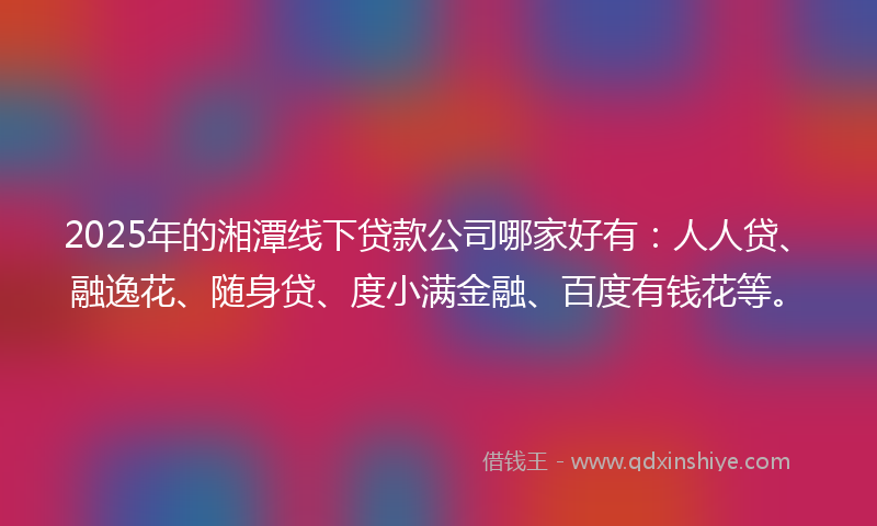 2025年的湘潭线下贷款公司哪家好有：人人贷、融逸花、随身贷、度小满金融、百度有钱花等。