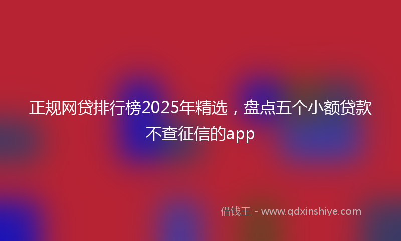 正规网贷排行榜2025年精选，盘点五个小额贷款不查征信的app