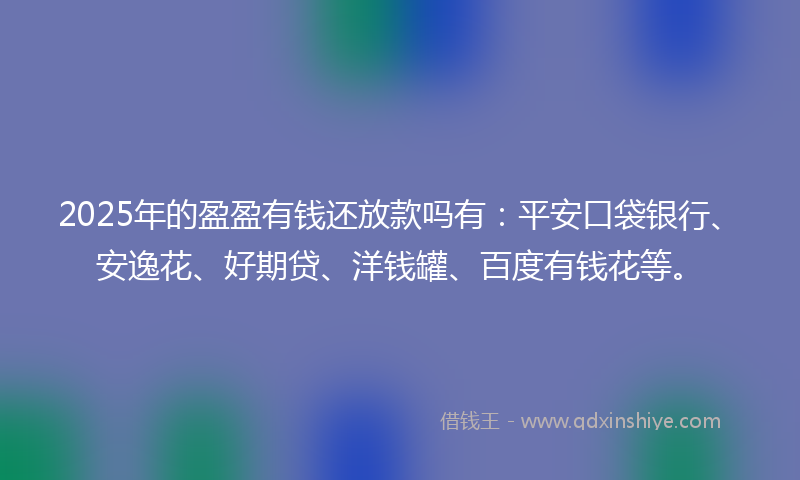 2025年的盈盈有钱还放款吗有：平安口袋银行、安逸花、好期贷、洋钱罐、百度有钱花等。