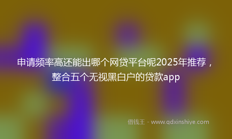 申请频率高还能出哪个网贷平台呢2025年推荐，整合五个无视黑白户的贷款app