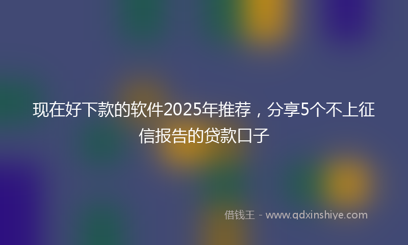 现在好下款的软件2025年推荐，分享5个不上征信报告的贷款口子