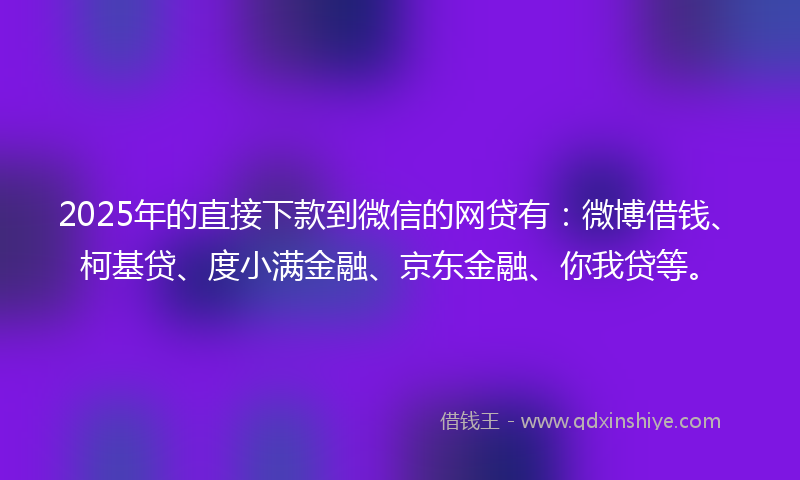2025年的直接下款到微信的网贷有：微博借钱、柯基贷、度小满金融、京东金融、你我贷等。