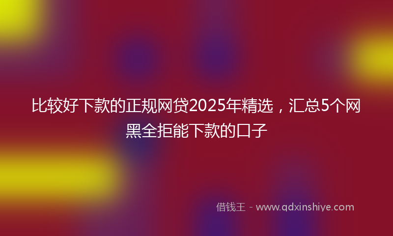 比较好下款的正规网贷2025年精选，汇总5个网黑全拒能下款的口子