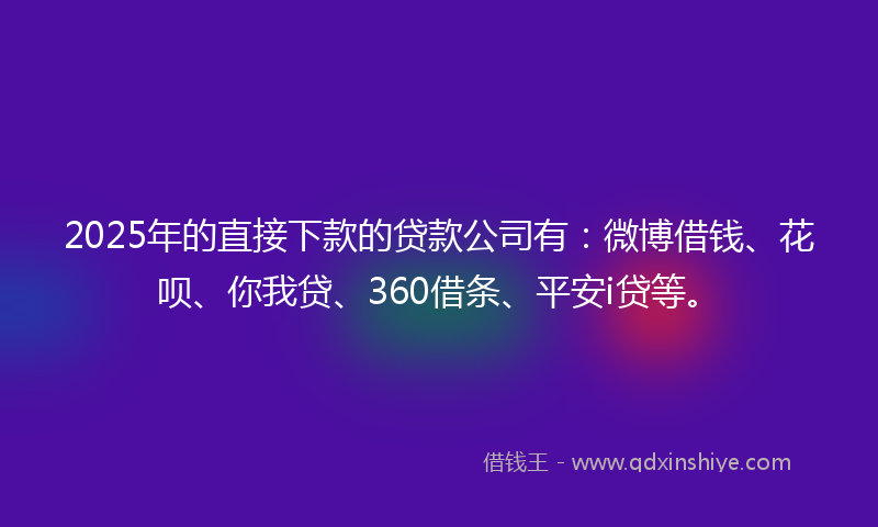 2025年的直接下款的贷款公司有：微博借钱、花呗、你我贷、360借条、平安i贷等。
