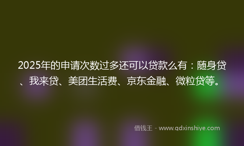 2025年的申请次数过多还可以贷款么有：随身贷、我来贷、美团生活费、京东金融、微粒贷等。