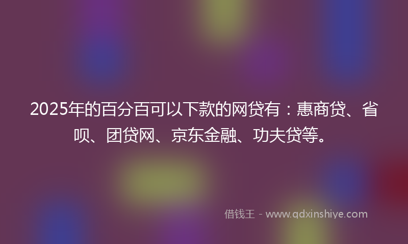 2025年的百分百可以下款的网贷有：惠商贷、省呗、团贷网、京东金融、功夫贷等。
