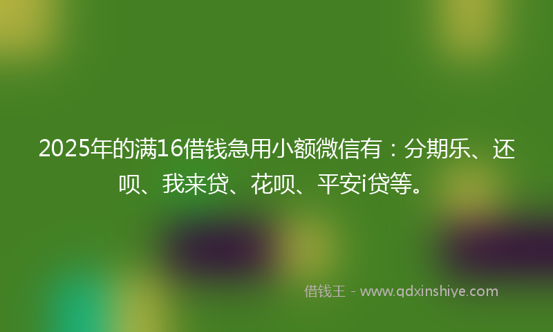 2025年的满16借钱急用小额微信有：分期乐、还呗、我来贷、花呗、平安i贷等。