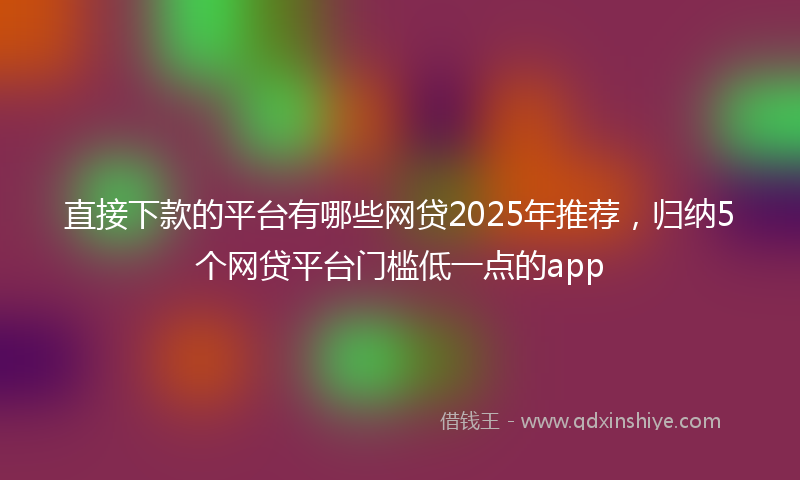 直接下款的平台有哪些网贷2025年推荐，归纳5个网贷平台门槛低一点的app