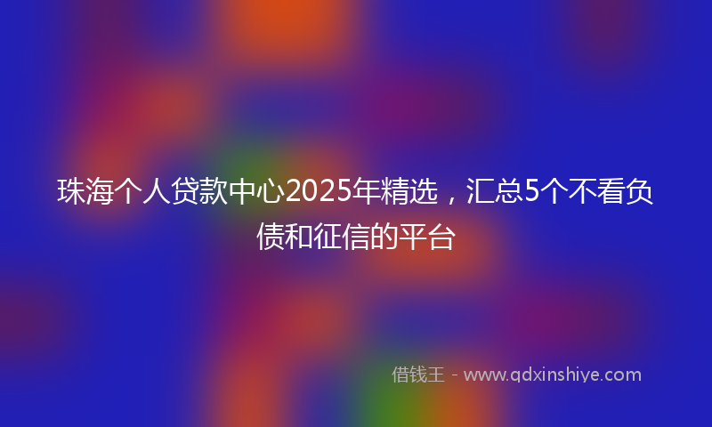 珠海个人贷款中心2025年精选，汇总5个不看负债和征信的平台