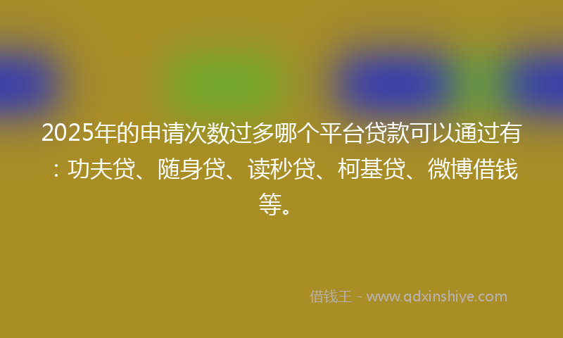 2025年的申请次数过多哪个平台贷款可以通过有：功夫贷、随身贷、读秒贷、柯基贷、微博借钱等。