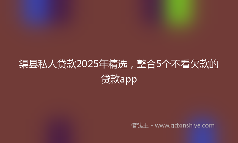 渠县私人贷款2025年精选，整合5个不看欠款的贷款app