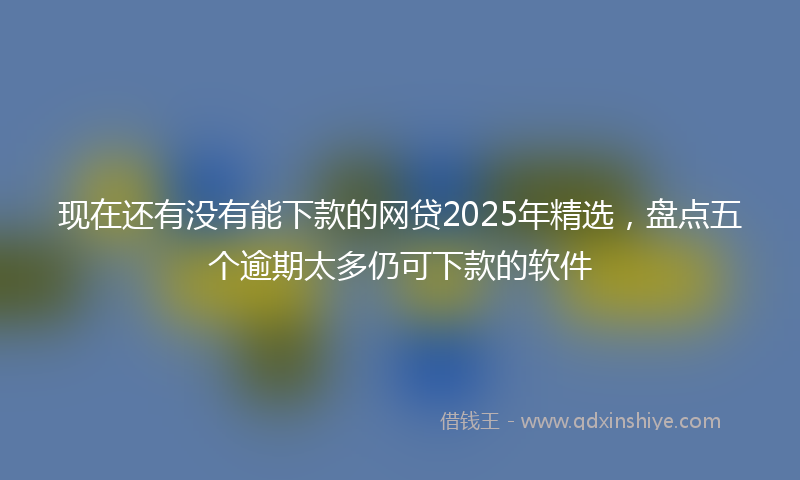 现在还有没有能下款的网贷2025年精选,盘点五个逾期太多仍可下款的软件