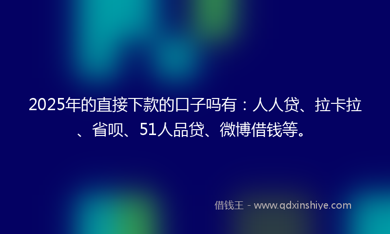 2025年的直接下款的口子吗有：人人贷、拉卡拉、省呗、51人品贷、微博借钱等。