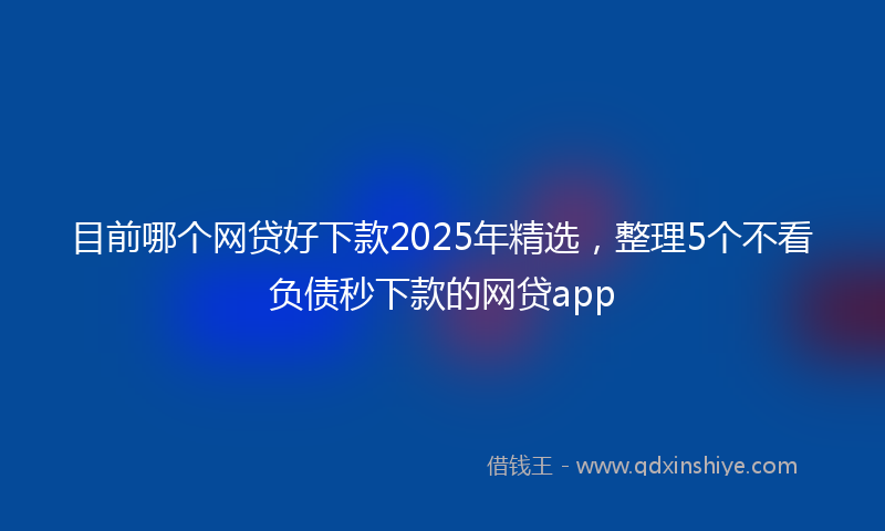 目前哪个网贷好下款2025年精选，整理5个不看负债秒下款的网贷app