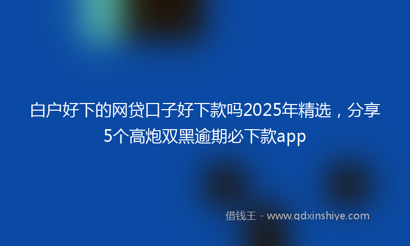 白户好下的网贷口子好下款吗2025年精选，分享5个高炮双黑逾期必下款app