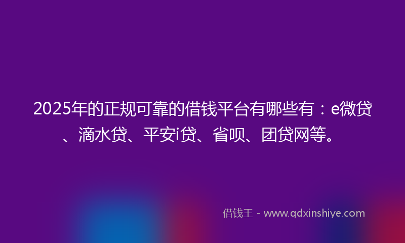 2025年的正规可靠的借钱平台有哪些有：e微贷、滴水贷、平安i贷、省呗、团贷网等。