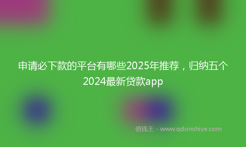 申请必下款的平台有哪些2025年推荐，归纳五个2024最新贷款app