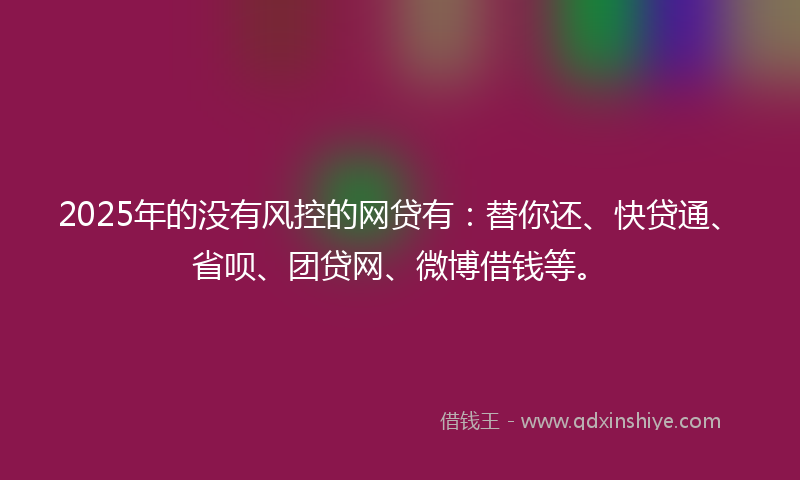 2025年的没有风控的网贷有：替你还、快贷通、省呗、团贷网、微博借钱等。