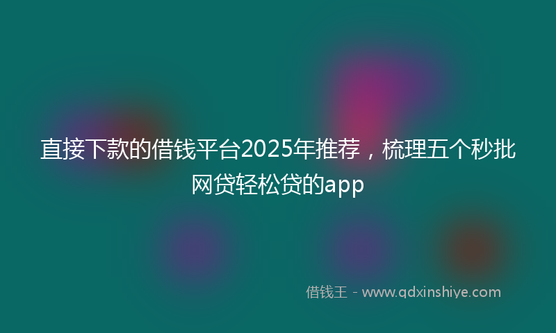 直接下款的借钱平台2025年推荐，梳理五个秒批网贷轻松贷的app