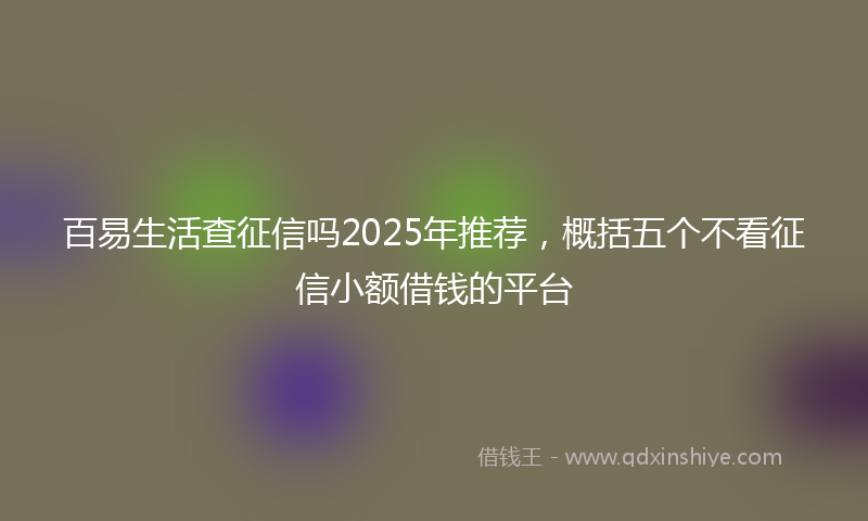百易生活查征信吗2025年推荐，概括五个不看征信小额借钱的平台