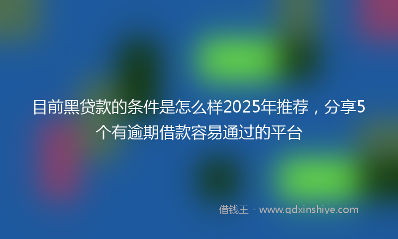 目前黑贷款的条件是怎么样2025年推荐，分享5个有逾期借款容易通过的平台