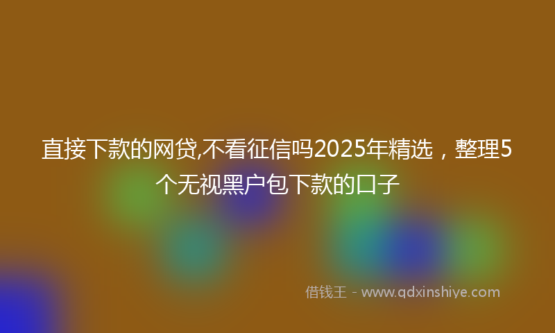 直接下款的网贷,不看征信吗2025年精选，整理5个无视黑户包下款的口子