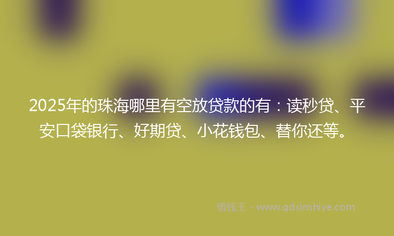 2025年的珠海哪里有空放贷款的有：读秒贷、平安口袋银行、好期贷、小花钱包、替你还等。