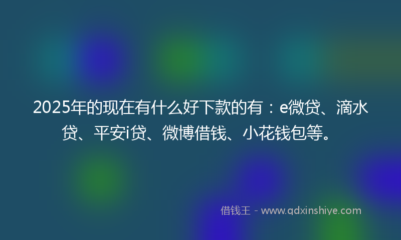 2025年的现在有什么好下款的有:e微贷、滴水贷、平安i贷、微博借钱、小花钱包等。