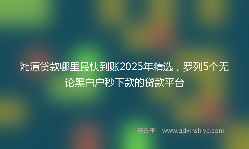 湘潭贷款哪里最快到账2025年精选，罗列5个无论黑白户秒下款的贷款平台