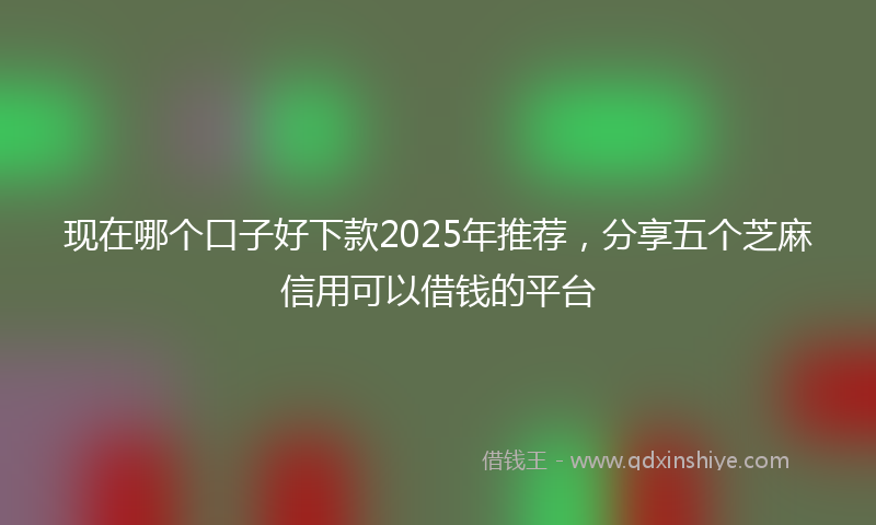 现在哪个口子好下款2025年推荐，分享五个芝麻信用可以借钱的平台