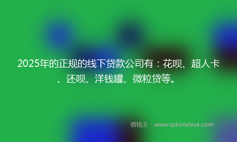 2025年的正规的线下贷款公司有：花呗、超人卡、还呗、洋钱罐、微粒贷等。