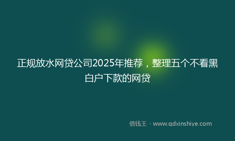 正规放水网贷公司2025年推荐，整理五个不看黑白户下款的网贷