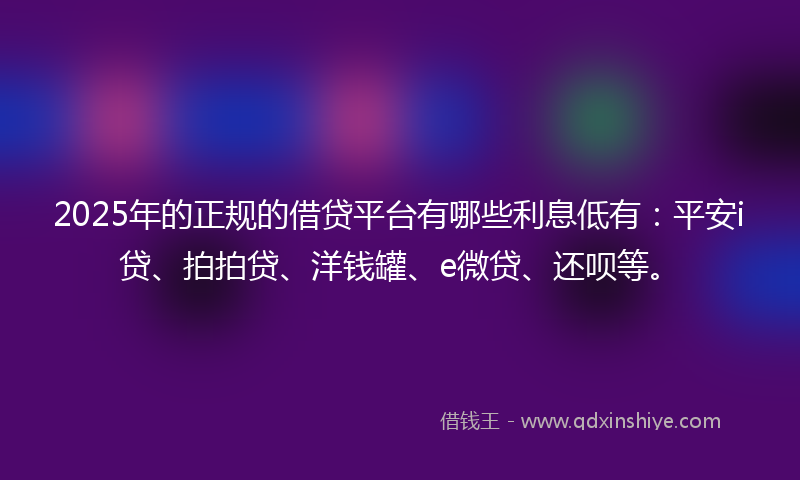 2025年的正规的借贷平台有哪些利息低有：平安i贷、拍拍贷、洋钱罐、e微贷、还呗等。