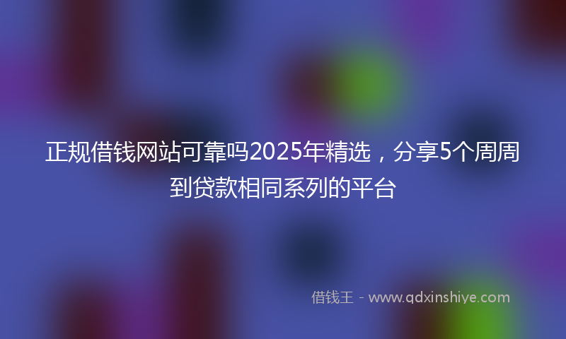 正规借钱网站可靠吗2025年精选，分享5个周周到贷款相同系列的平台