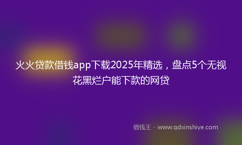 火火贷款借钱app下载2025年精选，盘点5个无视花黑烂户能下款的网贷