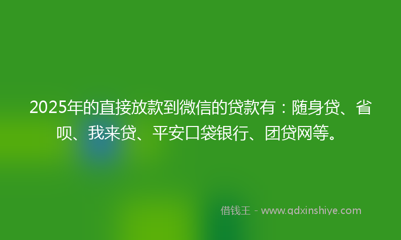 2025年的直接放款到微信的贷款有：随身贷、省呗、我来贷、平安口袋银行、团贷网等。