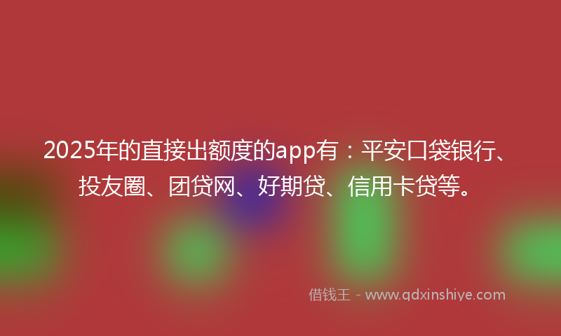 2025年的直接出额度的app有：平安口袋银行、投友圈、团贷网、好期贷、信用卡贷等。