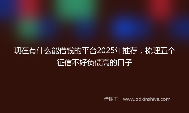 现在有什么能借钱的平台2025年推荐，梳理五个征信不好负债高的口子