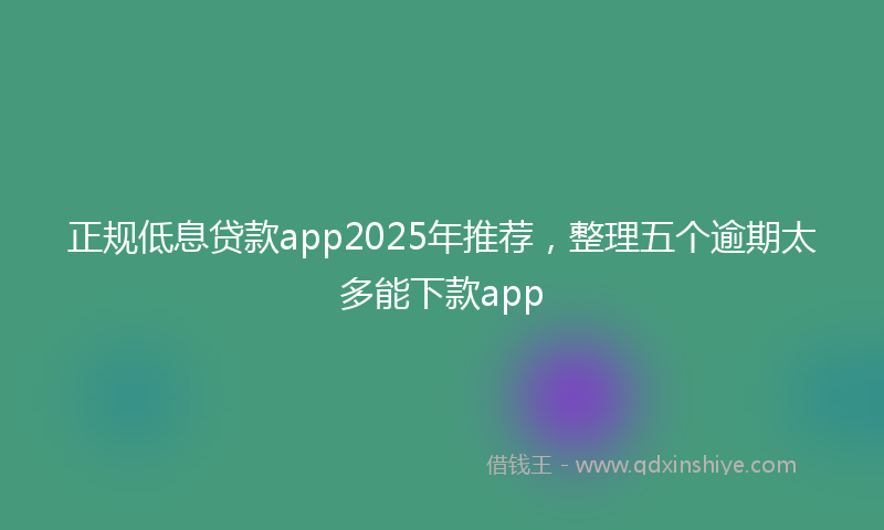 正规低息贷款app2025年推荐，整理五个逾期太多能下款app