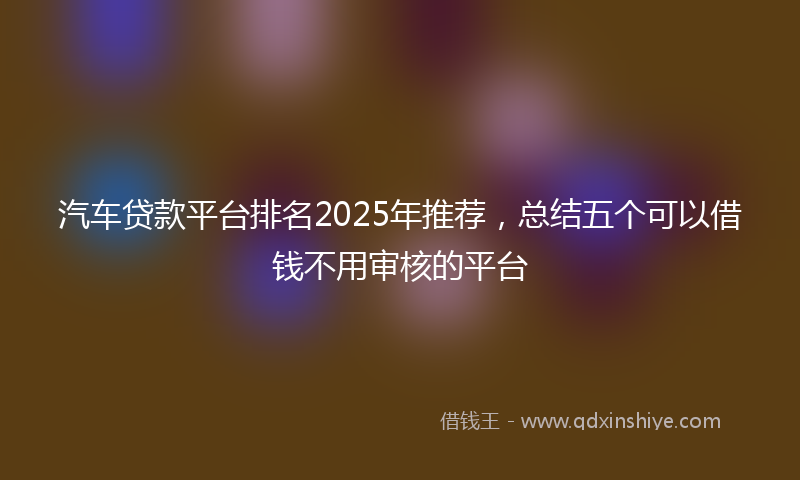 汽车贷款平台排名2025年推荐，总结五个可以借钱不用审核的平台