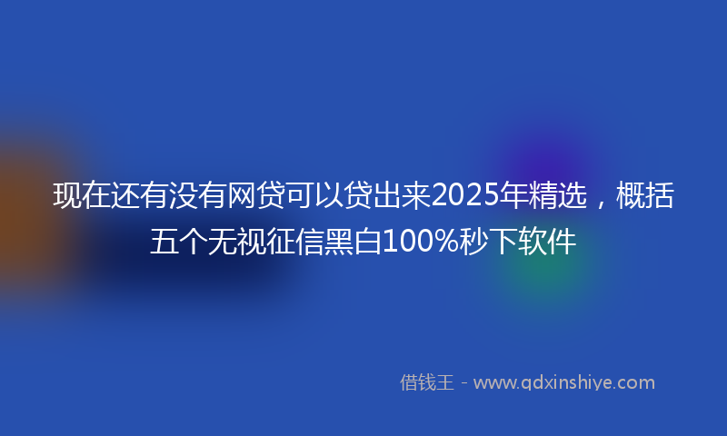 现在还有没有网贷可以贷出来2025年精选，概括五个无视征信黑白100%秒下软件