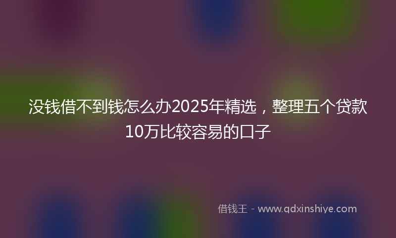 没钱借不到钱怎么办2025年精选，整理五个贷款10万比较容易的口子
