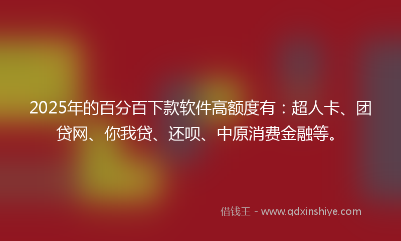 2025年的百分百下款软件高额度有：超人卡、团贷网、你我贷、还呗、中原消费金融等。