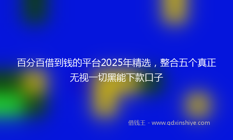 百分百借到钱的平台2025年精选，整合五个真正无视一切黑能下款口子
