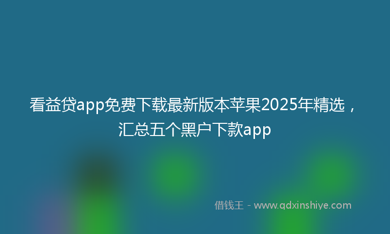 看益贷app免费下载最新版本苹果2025年精选，汇总五个黑户下款app